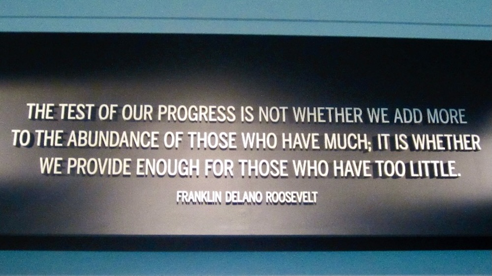 This quote at the entrance to the fdr library sums up the goals of his tenure in the white house. "the test of our progress is not whether we add more to the abundance of those who have much; it is whether we provide enough for those who have too little. "